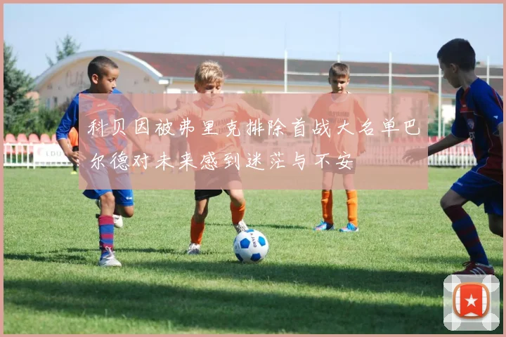科贝因被弗里克排除首战大名单巴尔德对未来感到迷茫与不安