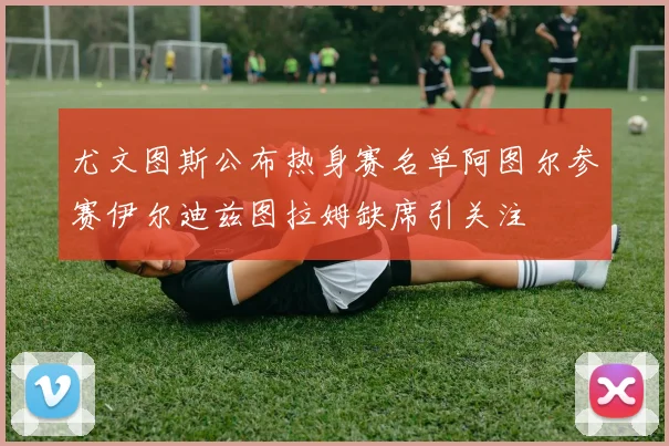尤文图斯公布热身赛名单阿图尔参赛伊尔迪兹图拉姆缺席引关注