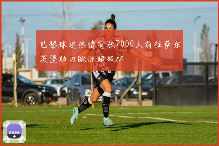 巴黎球迷热情高涨7000人前往萨尔茨堡助力欧洲超级杯