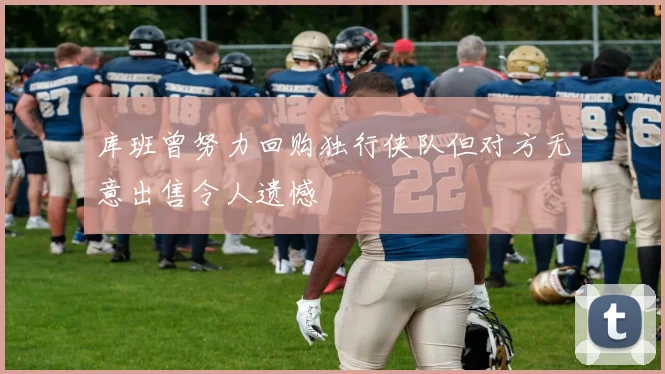 库班曾努力回购独行侠队但对方无意出售令人遗憾