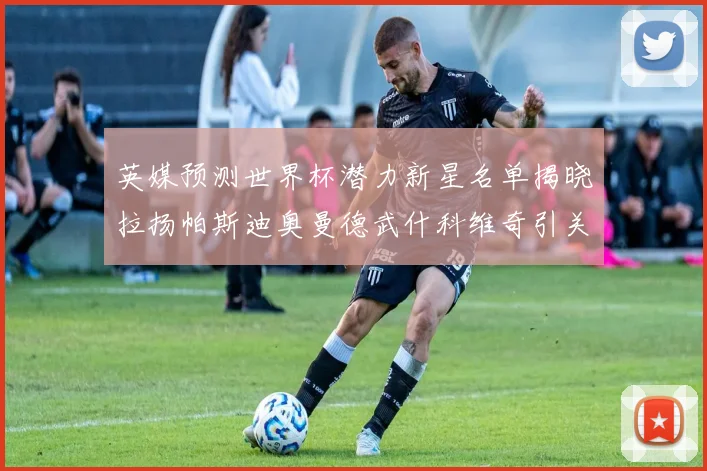 英媒预测世界杯潜力新星名单揭晓拉扬帕斯迪奥曼德武什科维奇引关注