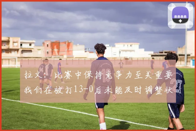 拉文：比赛中保持竞争力至关重要我们在被打13-0后未能及时调整状态