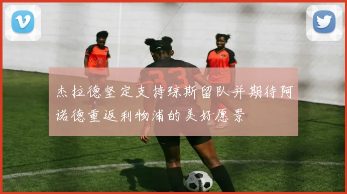 杰拉德坚定支持琼斯留队并期待阿诺德重返利物浦的美好愿景
