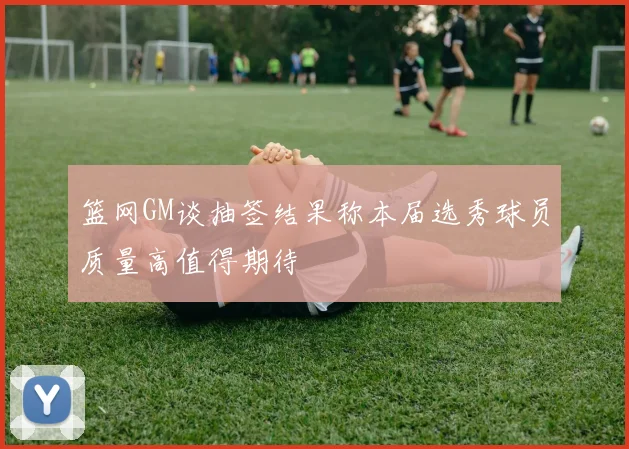 篮网GM谈抽签结果称本届选秀球员质量高值得期待