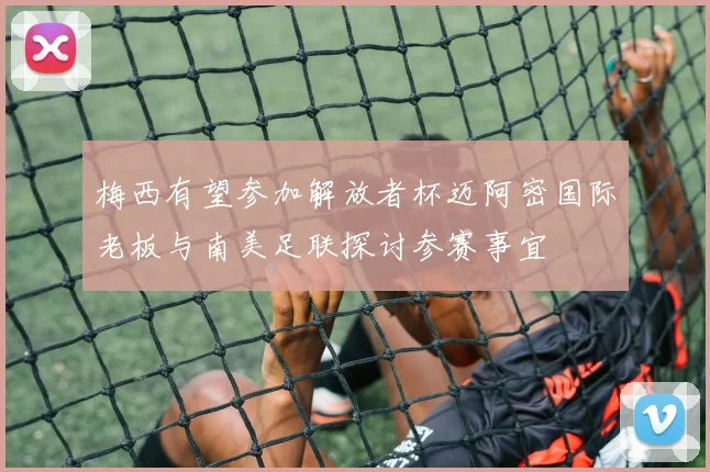 梅西有望参加解放者杯迈阿密国际老板与南美足联探讨参赛事宜