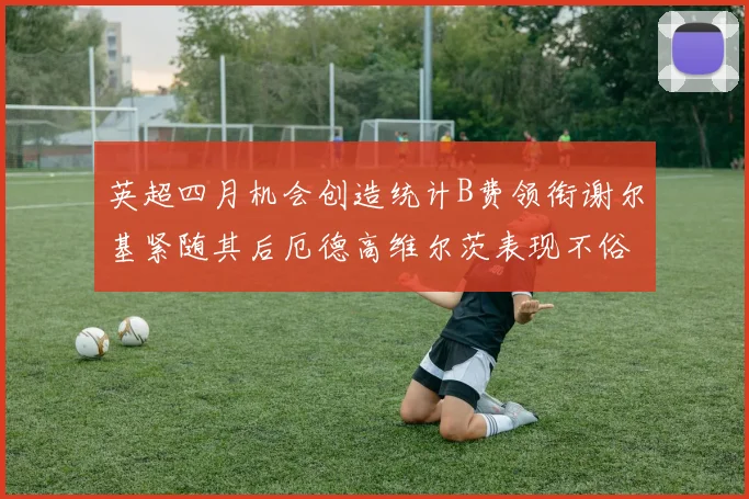 英超四月机会创造统计B费领衔谢尔基紧随其后厄德高维尔茨表现不俗