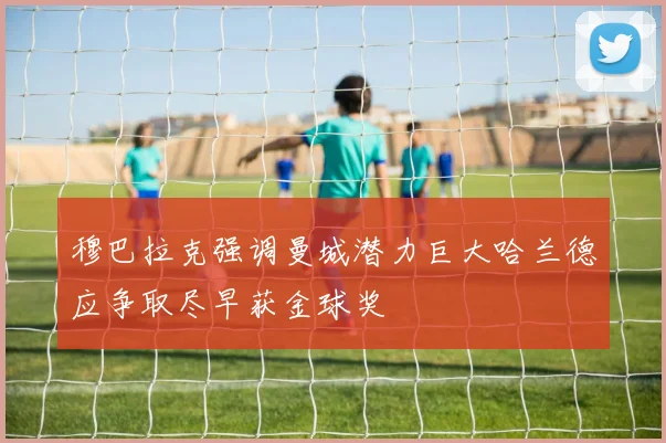 穆巴拉克强调曼城潜力巨大哈兰德应争取尽早获金球奖