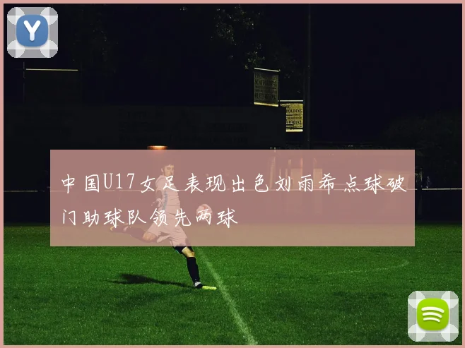 中国U17女足表现出色刘雨希点球破门助球队领先两球