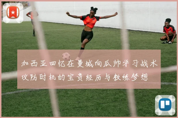 加西亚回忆在曼城向瓜帅学习战术攻防时机的宝贵经历与教练梦想