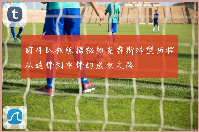 前母队教练揭秘约克雷斯转型历程从边锋到中锋的成功之路