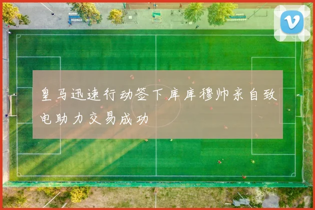 皇马迅速行动签下库库穆帅亲自致电助力交易成功