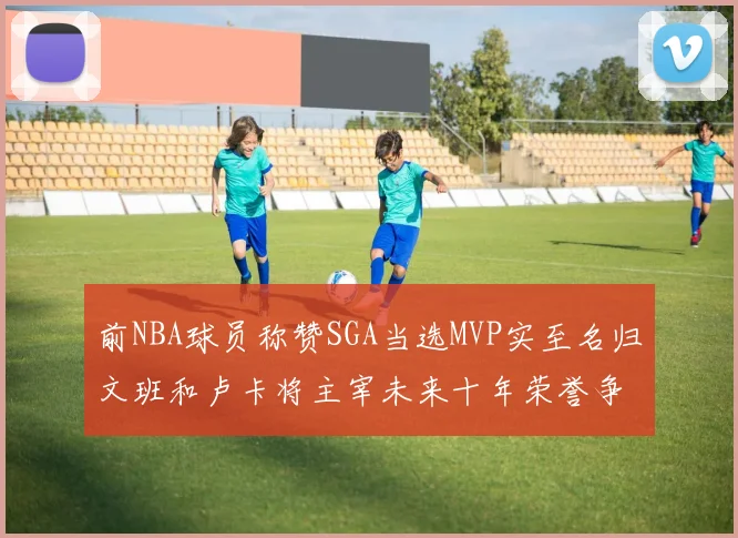 前NBA球员称赞SGA当选MVP实至名归文班和卢卡将主宰未来十年荣誉争夺