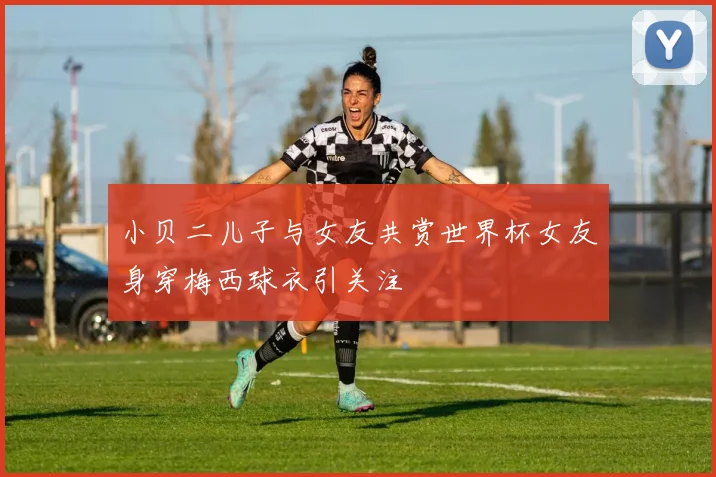 小贝二儿子与女友共赏世界杯女友身穿梅西球衣引关注