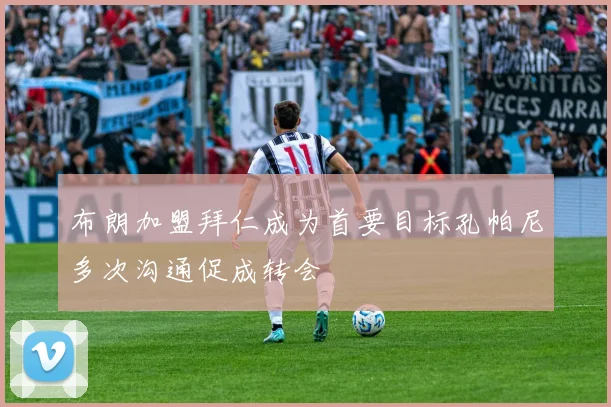 布朗加盟拜仁成为首要目标孔帕尼多次沟通促成转会