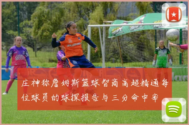 庄神称詹姆斯篮球智商高超精通每位球员的球探报告与三分命中率