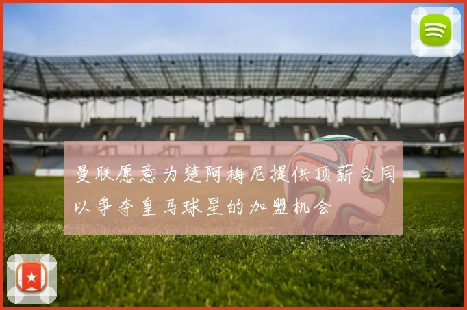 曼联愿意为楚阿梅尼提供顶薪合同以争夺皇马球星的加盟机会