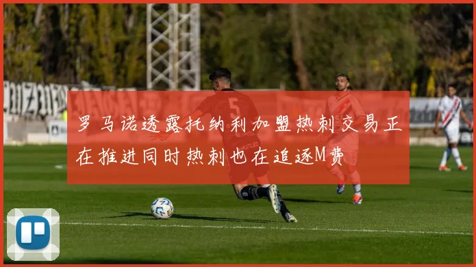 罗马诺透露托纳利加盟热刺交易正在推进同时热刺也在追逐M费