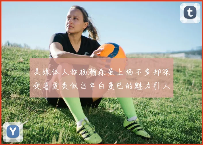 美媒体人称杨瀚森虽上场不多却深受喜爱类似当年白曼巴的魅力引人瞩目