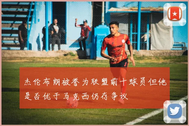 杰伦布朗被誉为联盟前十球员但他是否优于马克西仍存争议