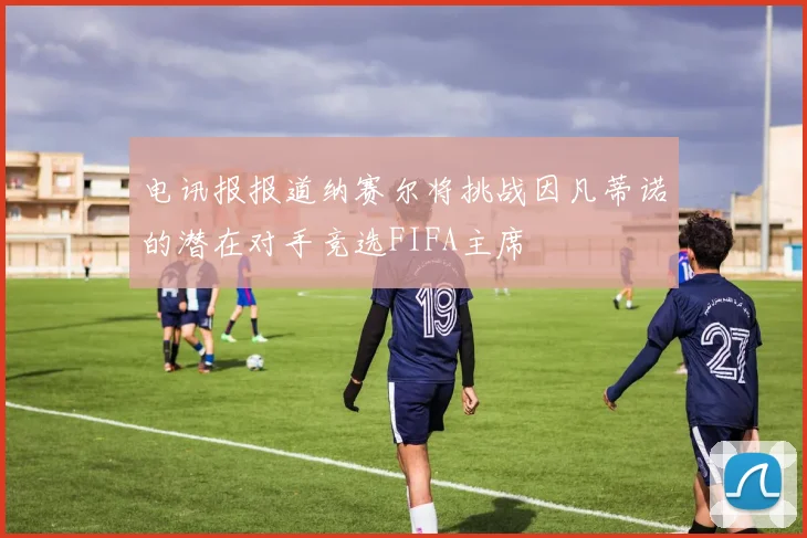 电讯报报道纳赛尔将挑战因凡蒂诺的潜在对手竞选FIFA主席