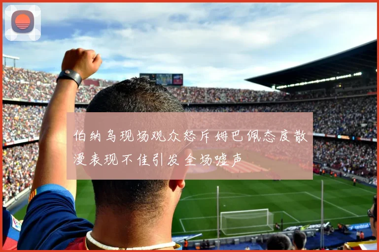 伯纳乌现场观众怒斥姆巴佩态度散漫表现不佳引发全场嘘声