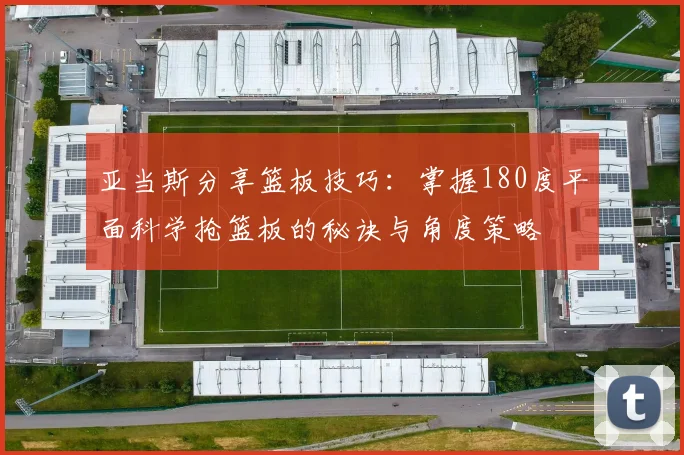 亚当斯分享篮板技巧:掌握180度平面科学抢篮板的秘诀与角度策略