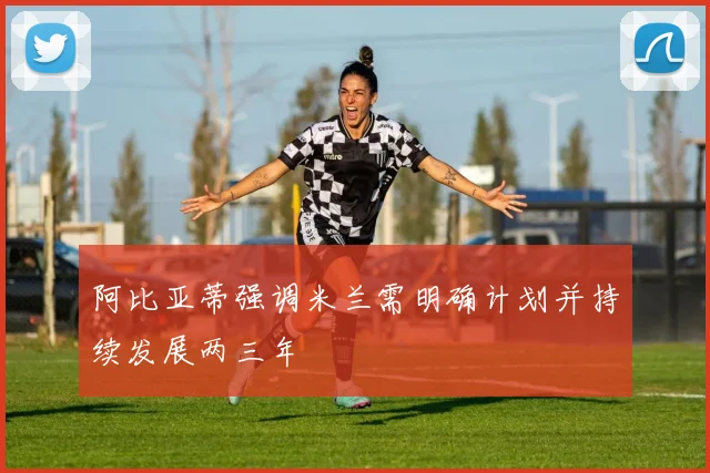阿比亚蒂强调米兰需明确计划并持续发展两三年