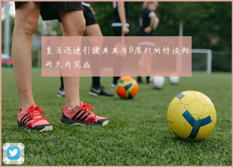 皇马迅速引援库库与B席科纳特谈判两天内完成