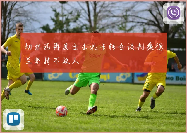 切尔西再度出击扎卡转会谈判桑德兰坚持不放人