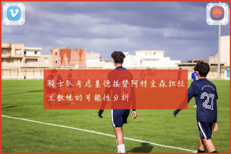 骑士队考虑基德接替阿特金森担任主教练的可能性分析