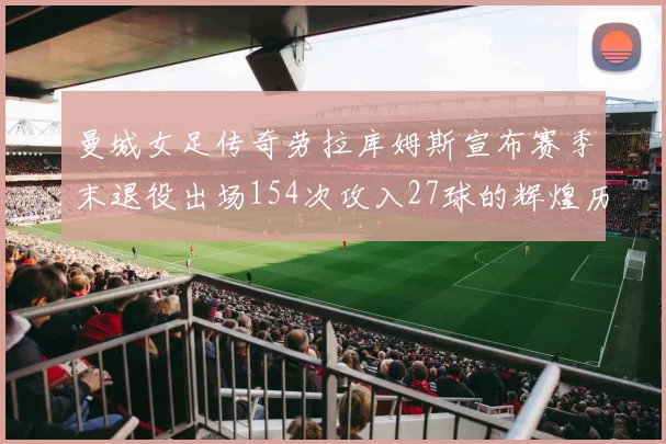 曼城女足传奇劳拉库姆斯宣布赛季末退役出场154次攻入27球的辉煌历程