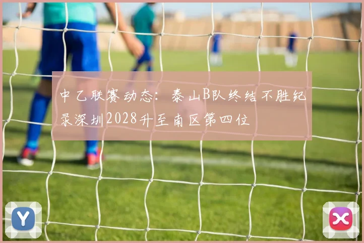 中乙联赛动态:泰山B队终结不胜纪录深圳2028升至南区第四位