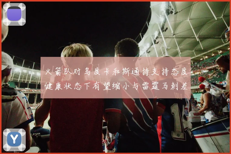 火箭队对乌度卡和斯通持支持态度健康状态下有望缩小与雷霆马刺差距