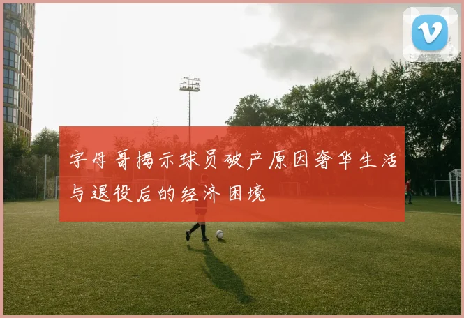 字母哥揭示球员破产原因奢华生活与退役后的经济困境