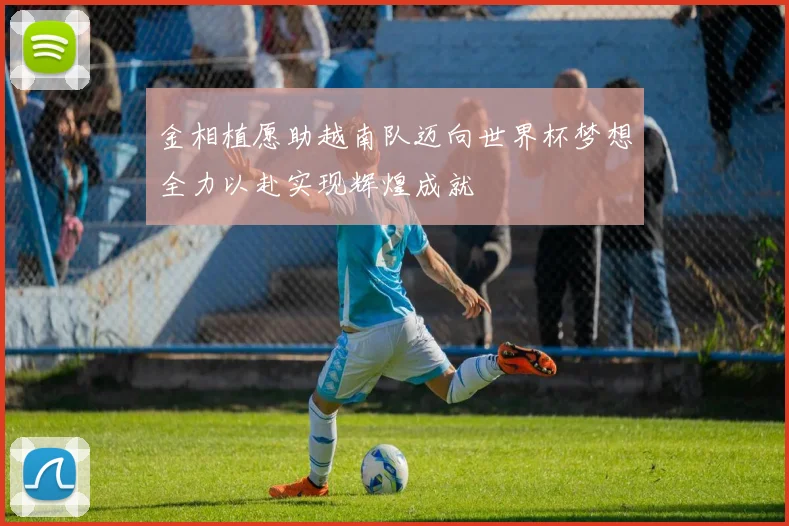 金相植愿助越南队迈向世界杯梦想全力以赴实现辉煌成就