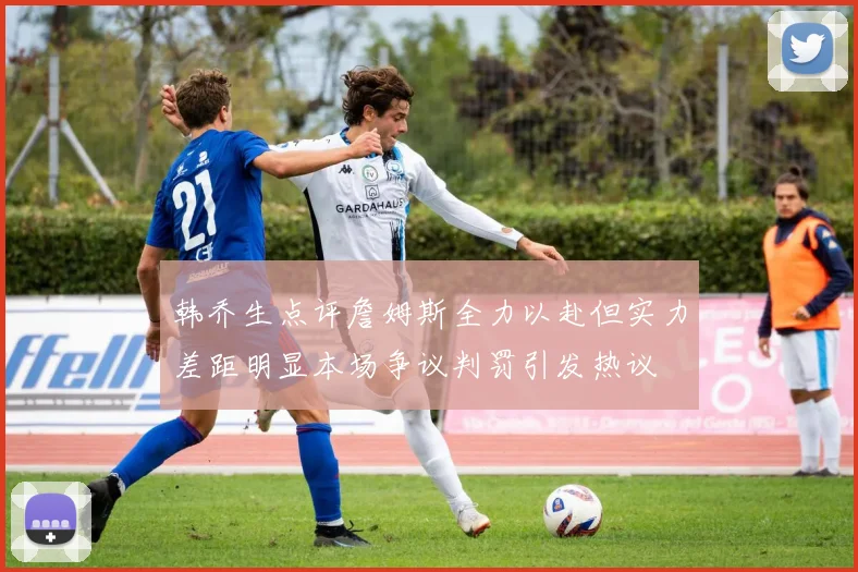 韩乔生点评詹姆斯全力以赴但实力差距明显本场争议判罚引发热议