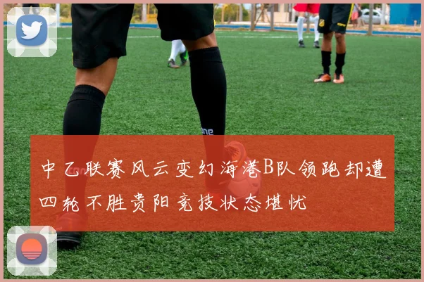 中乙联赛风云变幻海港B队领跑却遭四轮不胜贵阳竞技状态堪忧