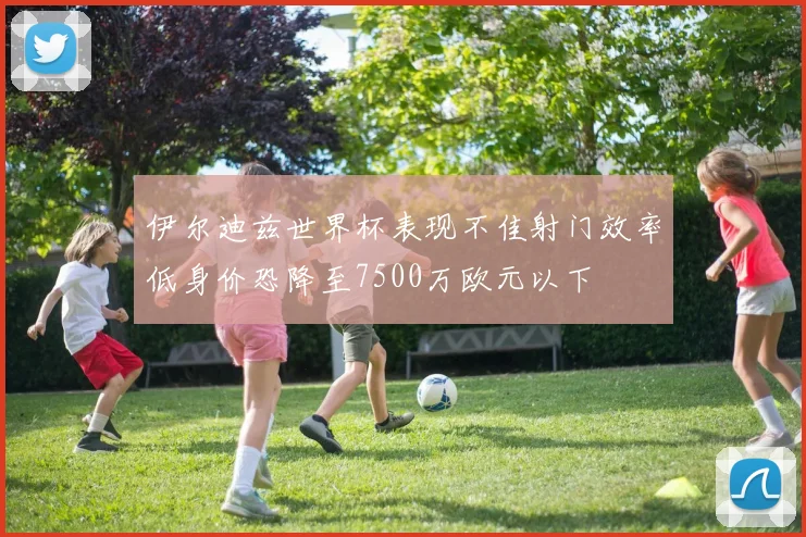 伊尔迪兹世界杯表现不佳射门效率低身价恐降至7500万欧元以下