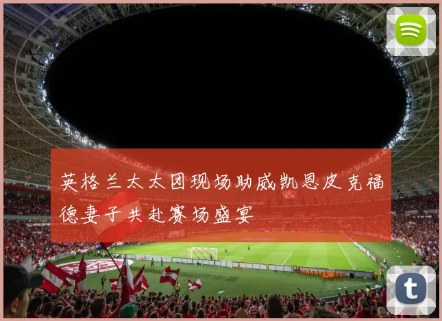 英格兰太太团现场助威凯恩皮克福德妻子共赴赛场盛宴