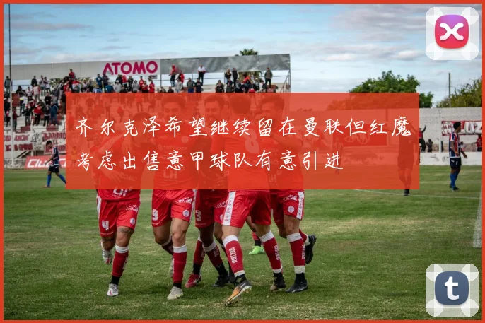 齐尔克泽希望继续留在曼联但红魔考虑出售意甲球队有意引进