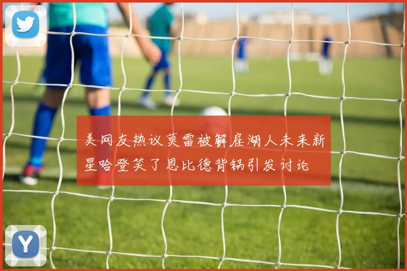 美网友热议莫雷被解雇湖人未来新星哈登笑了恩比德背锅引发讨论