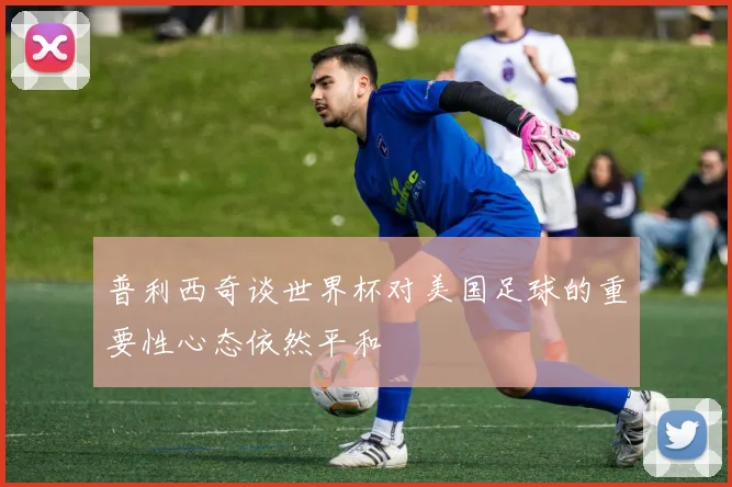 普利西奇谈世界杯对美国足球的重要性心态依然平和